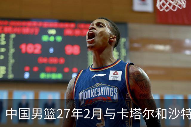 中国男篮27年2月与卡塔尔&沙特进行世预赛 深篮公司征集承办赛区